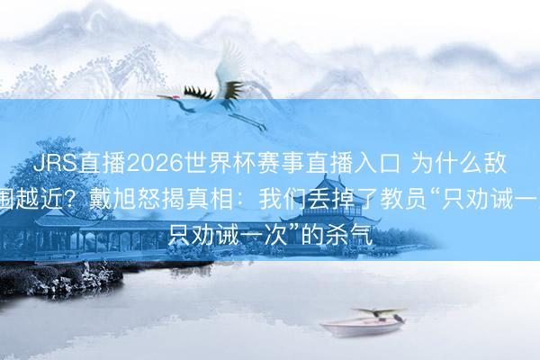 JRS直播2026世界杯赛事直播入口 为什么敌东谈主越围越近？戴旭怒揭真相：我们丢掉了教员“只劝诫一次”的杀气