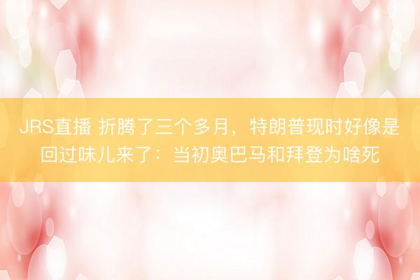 JRS直播 折腾了三个多月，特朗普现时好像是回过味儿来了：当初奥巴马和拜登为啥死