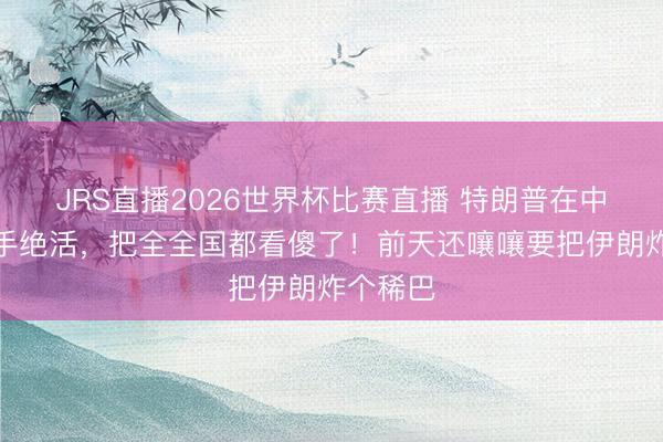 JRS直播2026世界杯比赛直播 特朗普在中东玩了手绝活,把全全国都看傻了!前天还嚷嚷要把伊朗炸个稀巴