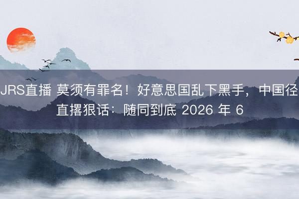JRS直播 莫须有罪名!好意思国乱下黑手,中国径直撂狠话:随同到底 2026 年 6