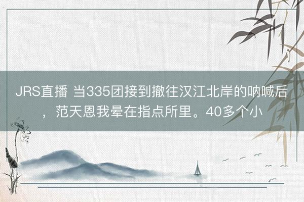 JRS直播 当335团接到撤往汉江北岸的呐喊后,范天恩我晕在指点所里。40多个小