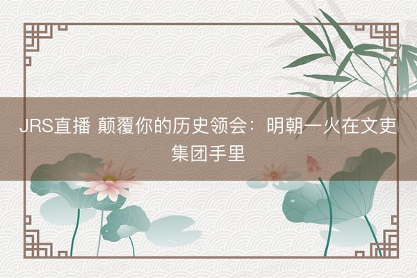 JRS直播 颠覆你的历史领会:明朝一火在文吏集团手里