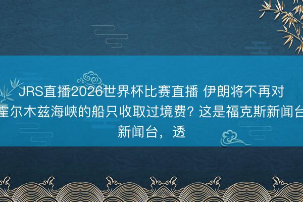JRS直播2026世界杯比赛直播 伊朗将不再对通行霍尔木兹海峡的船只收取过境费? 这是福克斯新闻台，透
