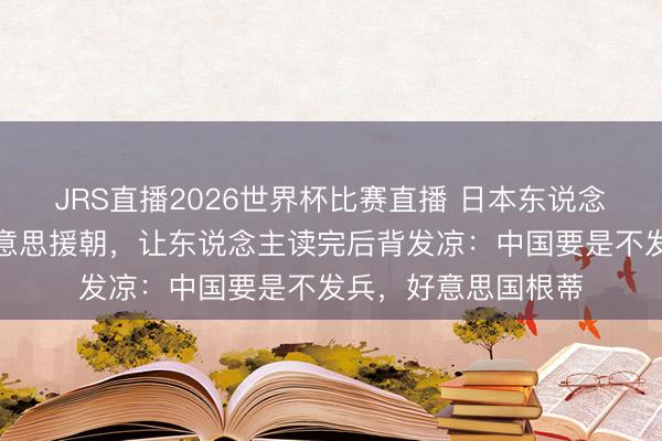 JRS直播2026世界杯比赛直播 日本东说念主有句话评价抗好意思援朝，让东说念主读完后背发凉：中国要是不发兵，好意思国根蒂