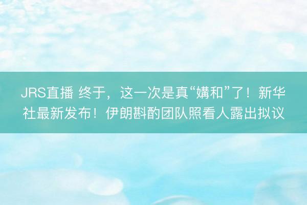 JRS直播 终于，这一次是真“媾和”了！新华社最新发布！伊朗斟酌团队照看人露出拟议