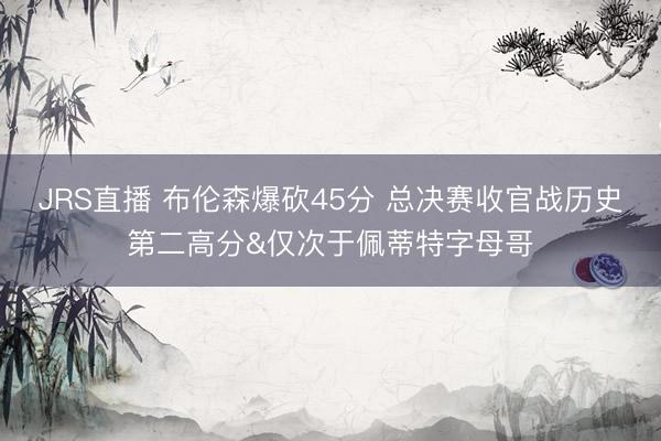 JRS直播 布伦森爆砍45分 总决赛收官战历史第二高分&仅次于佩蒂特字母哥