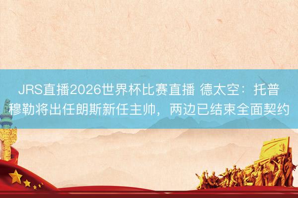 JRS直播2026世界杯比赛直播 德太空:托普穆勒将出任朗斯新任主帅,两边已结束全面契约