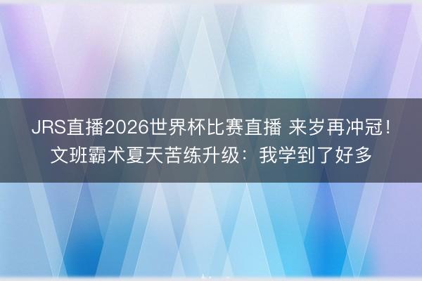 JRS直播2026世界杯比赛直播 来岁再冲冠！文班霸术夏天苦练升级：我学到了好多