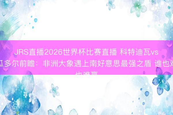 JRS直播2026世界杯比赛直播 科特迪瓦vs厄瓜多尔前瞻：非洲大象遇上南好意思最强之盾 谁也难赢
