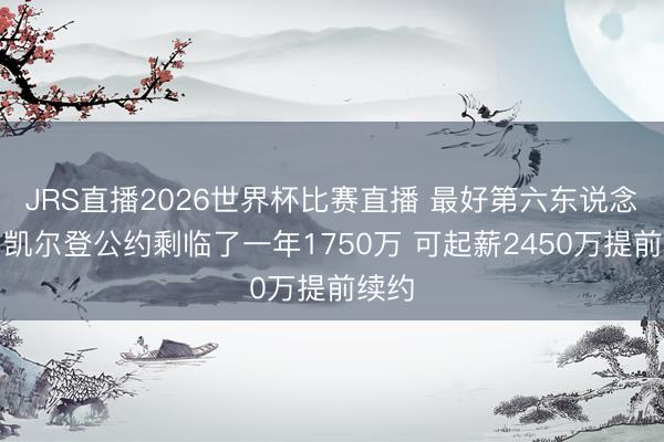 JRS直播2026世界杯比赛直播 最好第六东说念主!凯尔登公约剩临了一年1750万 可起薪2450万提前续约