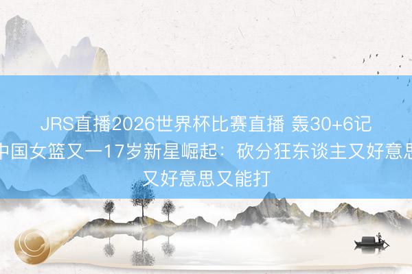 JRS直播2026世界杯比赛直播 轰30+6记三分!中国女篮又一17岁新星崛起:砍分狂东谈主又好意思又能打