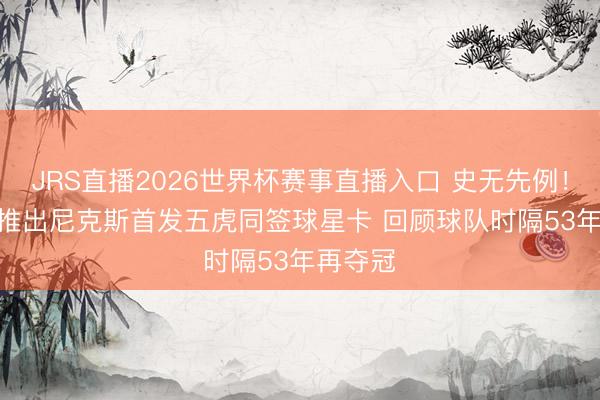 JRS直播2026世界杯赛事直播入口 史无先例!Topps推出尼克斯首发五虎同签球星卡 回顾球队时隔53年再夺冠