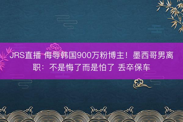 JRS直播 侮辱韩国900万粉博主!墨西哥男离职:不是悔了而是怕了 丢卒保车