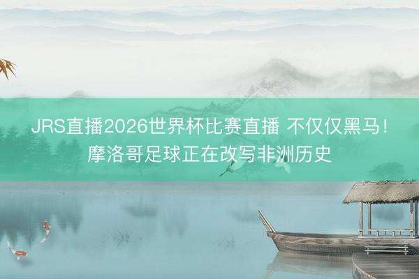 JRS直播2026世界杯比赛直播 不仅仅黑马!摩洛哥足球正在改写非洲历史