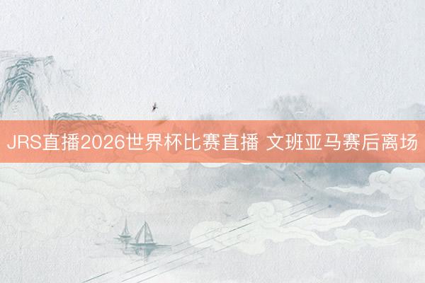 JRS直播2026世界杯比赛直播 文班亚马赛后离场
