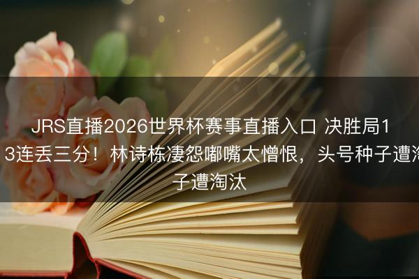 JRS直播2026世界杯赛事直播入口 决胜局14-13连丢三分!林诗栋凄怨嘟嘴太憎恨,头号种子遭淘汰
