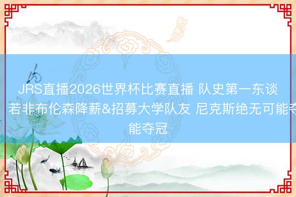 JRS直播2026世界杯比赛直播 队史第一东谈主!若非布伦森降薪&招募大学队友 尼克斯绝无可能夺冠