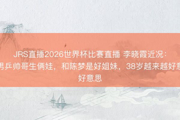 JRS直播2026世界杯比赛直播 李晓霞近况:嫁男乒帅哥生俩娃,和陈梦是好姐妹,38岁越来越好意思