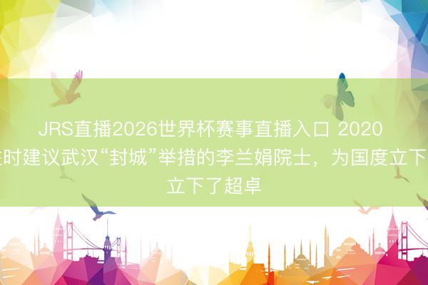 JRS直播2026世界杯赛事直播入口 2020 年,往时建议武汉“封城”举措的李兰娟院士,为国度立下了超卓