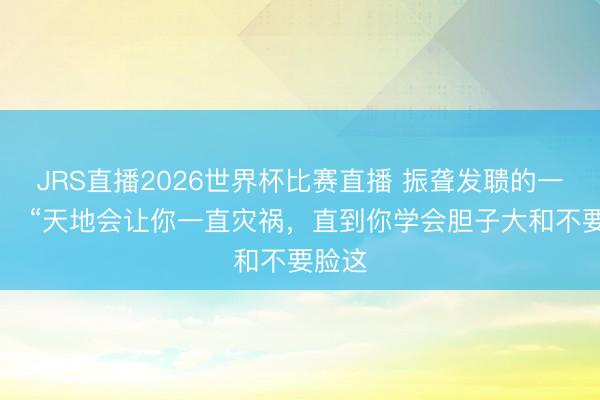 JRS直播2026世界杯比赛直播 振聋发聩的一句话: “天地会让你一直灾祸,直到你学会胆子大和不要脸这