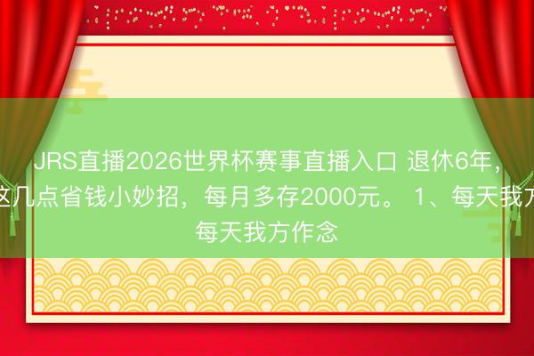 JRS直播2026世界杯赛事直播入口 退休6年,我靠这几点省钱小妙招,每月多存2000元。 1、每天我方作念