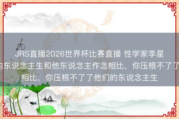 JRS直播2026世界杯比赛直播 性学家李星河说:“别拿我方的东说念主生和他东说念主作念相比,你压根不了了他们的东说念主生