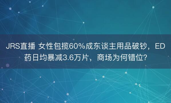 JRS直播 女性包揽60%成东谈主用品破钞,ED药日均暴减3.6万片,商场为何错位?