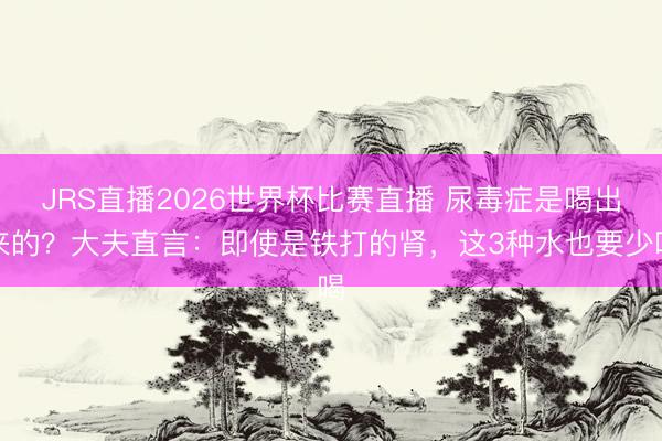 JRS直播2026世界杯比赛直播 尿毒症是喝出来的?大夫直言:即使是铁打的肾,这3种水也要少喝
