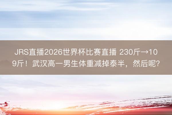 JRS直播2026世界杯比赛直播 230斤→109斤!武汉高一男生体重减掉泰半,然后呢?