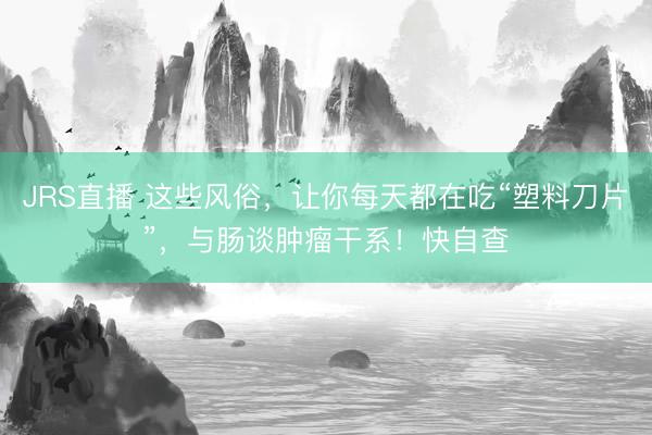JRS直播 这些风俗,让你每天都在吃“塑料刀片”,与肠谈肿瘤干系!快自查