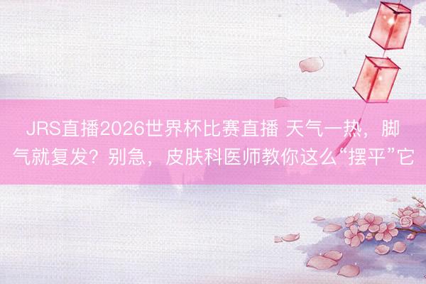 JRS直播2026世界杯比赛直播 天气一热,脚气就复发?别急,皮肤科医师教你这么“摆平”它