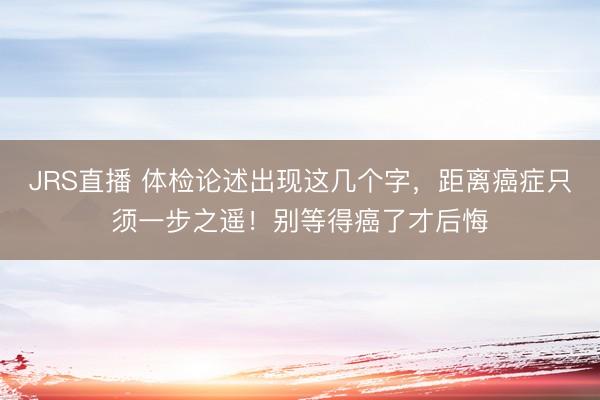JRS直播 体检论述出现这几个字,距离癌症只须一步之遥!别等得癌了才后悔