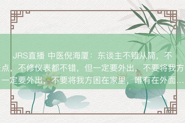 JRS直播 中医倪海厦:东谈主不错从简,不错不买衣服,甚而吃差点,不修仪表都不错,但一定要外出,不要将我方困在家里,唯有在外面…