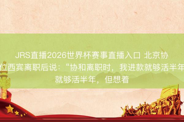 JRS直播2026世界杯赛事直播入口 北京协和病院一位西宾离职后说:“协和离职时,我进款就够活半年,但想着