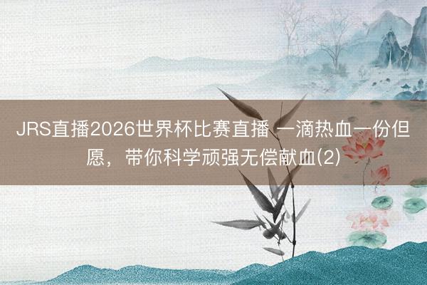JRS直播2026世界杯比赛直播 一滴热血一份但愿,带你科学顽强无偿献血(2)