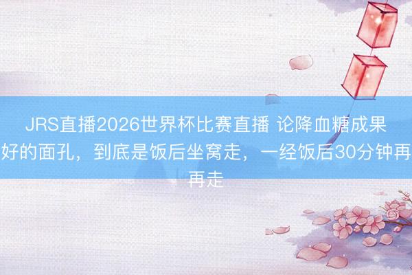 JRS直播2026世界杯比赛直播 论降血糖成果最好的面孔,到底是饭后坐窝走,一经饭后30分钟再走