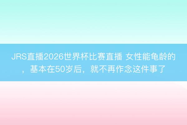 JRS直播2026世界杯比赛直播 女性能龟龄的,基本在50岁后,就不再作念这件事了