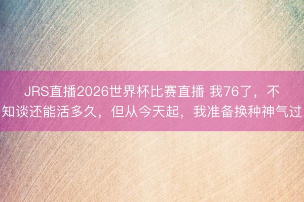 JRS直播2026世界杯比赛直播 我76了，不知谈还能活多久，但从今天起，我准备换种神气过