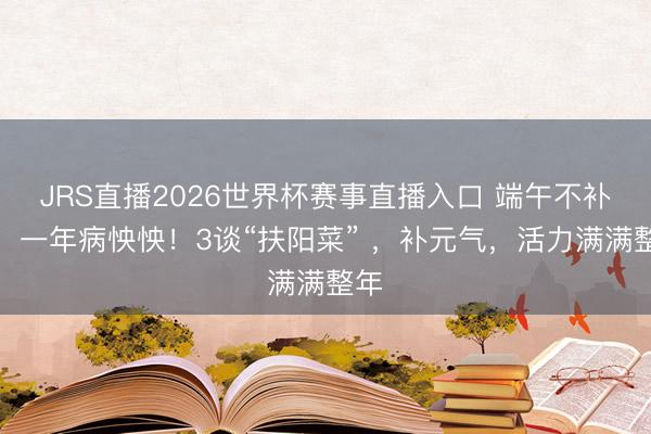 JRS直播2026世界杯赛事直播入口 端午不补阳,一年病怏怏!3谈“扶阳菜” ,补元气,活力满满整年