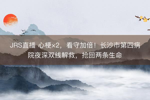 JRS直播 心梗×2,看守加倍!长沙市第四病院夜深双线解救,抢回两条生命