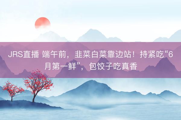 JRS直播 端午前,韭菜白菜靠边站!持紧吃“6月第一鲜”,包饺子吃真香