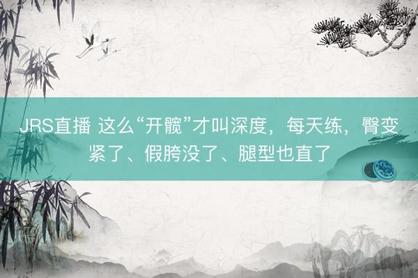JRS直播 这么“开髋”才叫深度,每天练,臀变紧了、假胯没了、腿型也直了