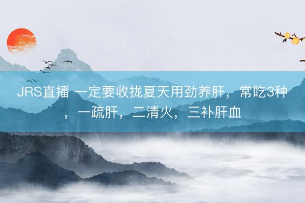 JRS直播 一定要收拢夏天用劲养肝,常吃3种,一疏肝,二清火,三补肝血