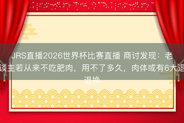 JRS直播2026世界杯比赛直播 商讨发现:老东谈主若从来不吃肥肉,用不了多久,肉体或有6大退换