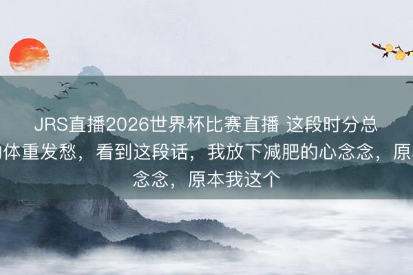 JRS直播2026世界杯比赛直播 这段时分总为高潮的体重发愁,看到这段话,我放下减肥的心念念,原本我这个