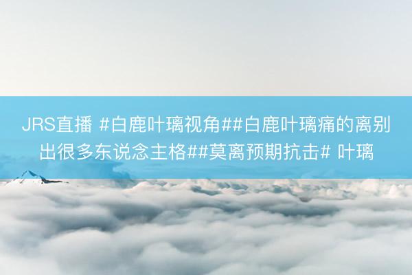 JRS直播 #白鹿叶璃视角##白鹿叶璃痛的离别出很多东说念主格##莫离预期抗击# 叶璃