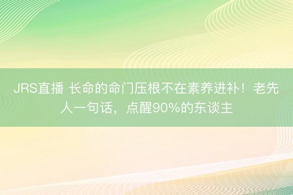 JRS直播 长命的命门压根不在素养进补！老先人一句话，点醒90%的东谈主