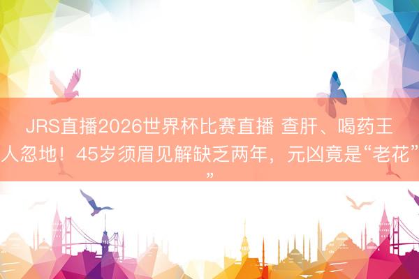 JRS直播2026世界杯比赛直播 查肝、喝药王人忽地！45岁须眉见解缺乏两年，元凶竟是“老花”