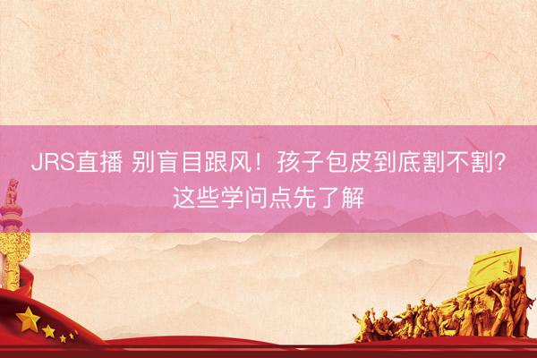 JRS直播 别盲目跟风!孩子包皮到底割不割?这些学问点先了解
