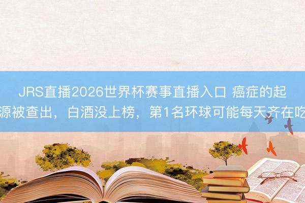 JRS直播2026世界杯赛事直播入口 癌症的起源被查出，白酒没上榜，第1名环球可能每天齐在吃